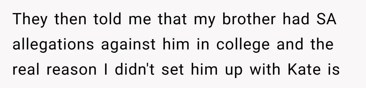Coworker Lies About Woman’s Brother - Then Gets Exposed When She Learns He’s Been Dead for Years They then told me that my brother had SA allegations against him in college and the real reason I didn't set him up with Kate is