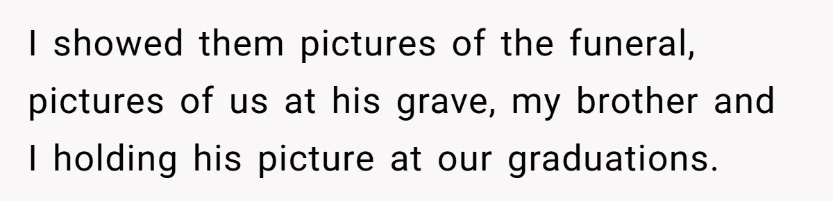Coworker Lies About Woman’s Brother - Then Gets Exposed When She Learns He’s Been Dead for Years I showed them pictures of the funeral, pictures of us at his grave, my brother and I holding his picture at our graduations.