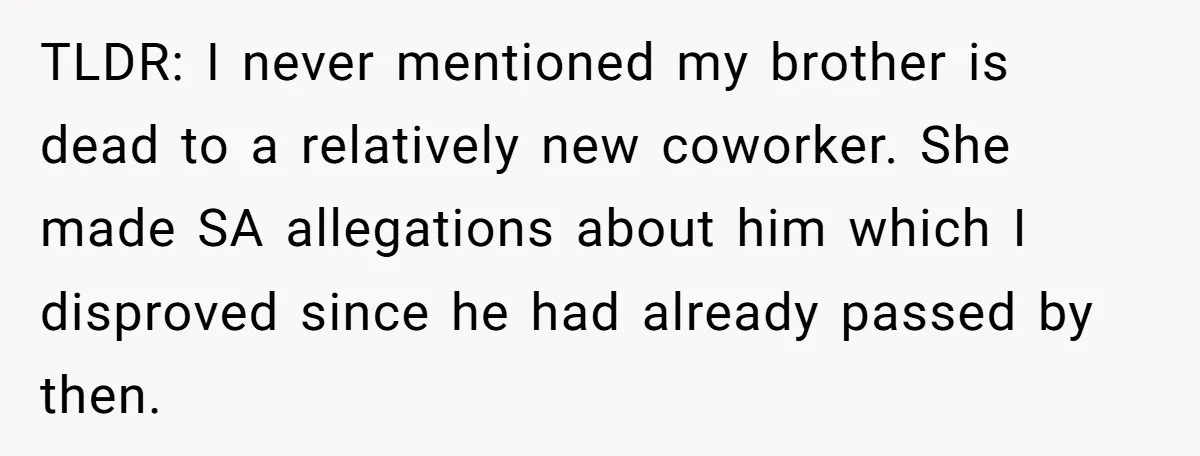 Coworker Lies About Woman’s Brother - Then Gets Exposed When She Learns He’s Been Dead for Years TLDR: I never mentioned my brother is dead to a relatively new coworker. She made SA allegations about him which I disproved since he had already passed by then.