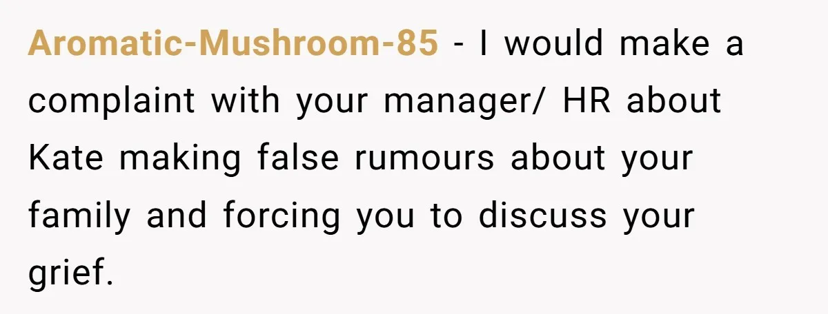 Coworker Lies About Woman’s Brother - Then Gets Exposed When She Learns He’s Been Dead for Years Aromatic-Mushroom-85 − I would make a complaint with your manager/ HR about Kate making false rumours about your family and forcing you to discuss your grief.