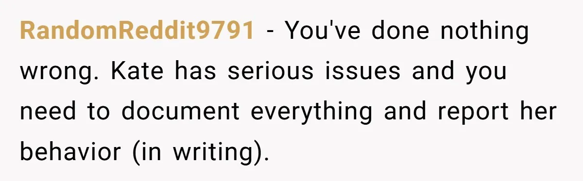 Coworker Lies About Woman’s Brother - Then Gets Exposed When She Learns He’s Been Dead for Years RandomReddit9791 − You've done nothing wrong. Kate has serious issues and you need to document everything and report her behavior (in writing).