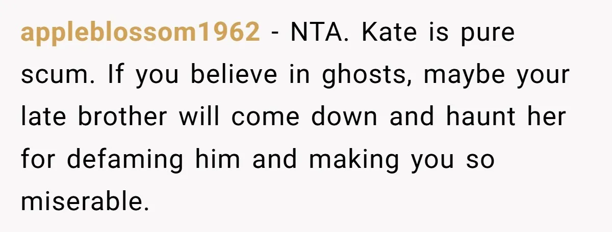 Coworker Lies About Woman’s Brother - Then Gets Exposed When She Learns He’s Been Dead for Years appleblossom1962 − NTA. Kate is pure scum. If you believe in ghosts, maybe your late brother will come down and haunt her for defaming him and making you so miserable.