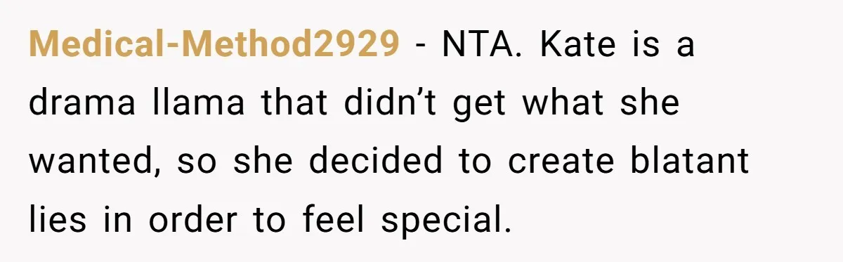 Coworker Lies About Woman’s Brother - Then Gets Exposed When She Learns He’s Been Dead for Years Medical-Method2929 − NTA. Kate is a drama llama that didn’t get what she wanted, so she decided to create blatant lies in order to feel special.