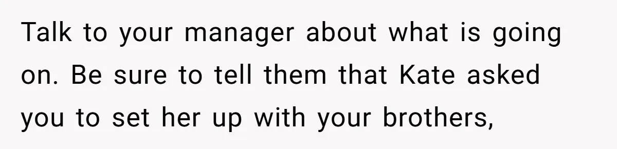 Coworker Lies About Woman’s Brother - Then Gets Exposed When She Learns He’s Been Dead for Years Talk to your manager about what is going on. Be sure to tell them that Kate asked you to set her up with your brothers,