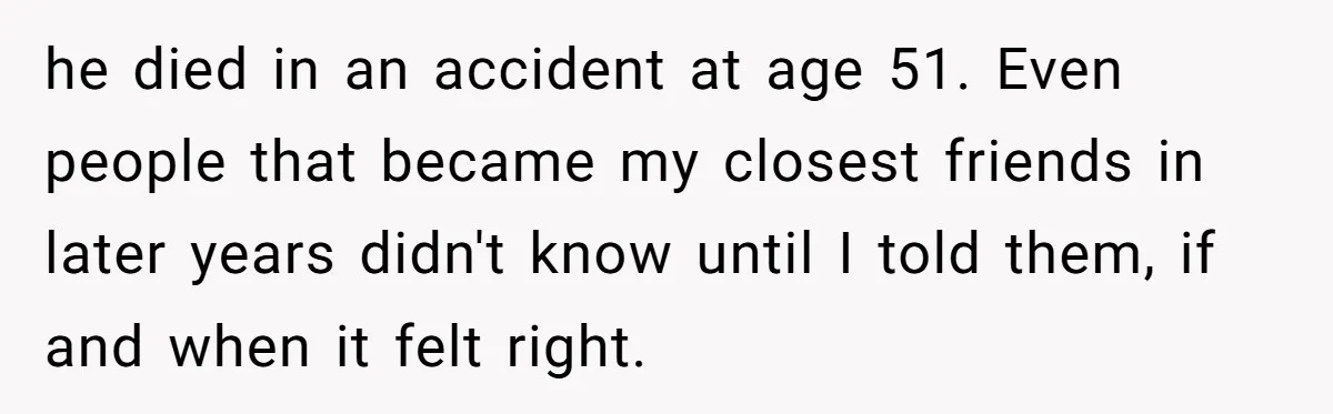 Coworker Lies About Woman’s Brother - Then Gets Exposed When She Learns He’s Been Dead for Years he died in an accident at age 51. Even people that became my closest friends in later years didn't know until I told them, if and when it felt right.