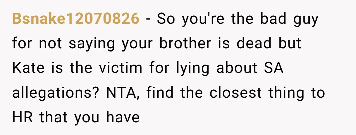 Coworker Lies About Woman’s Brother - Then Gets Exposed When She Learns He’s Been Dead for Years Bsnake12070826 − So you're the bad guy for not saying your brother is dead but Kate is the victim for lying about SA allegations? NTA, find the closest thing to...