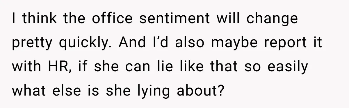 Coworker Lies About Woman’s Brother - Then Gets Exposed When She Learns He’s Been Dead for Years I think the office sentiment will change pretty quickly. And I’d also maybe report it with HR, if she can lie like that so easily what else is she lying...