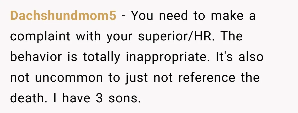 Coworker Lies About Woman’s Brother - Then Gets Exposed When She Learns He’s Been Dead for Years Dachshundmom5 − You need to make a complaint with your superior/HR. The behavior is totally inappropriate. It's also not uncommon to just not reference the death. I have 3 sons.