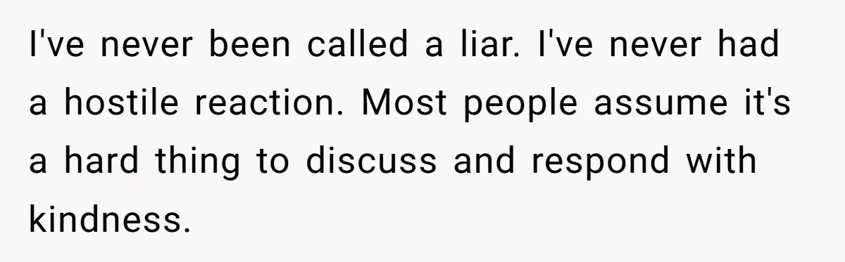 Coworker Lies About Woman’s Brother - Then Gets Exposed When She Learns He’s Been Dead for Years I've never been called a liar. I've never had a hostile reaction. Most people assume it's a hard thing to discuss and respond with kindness.