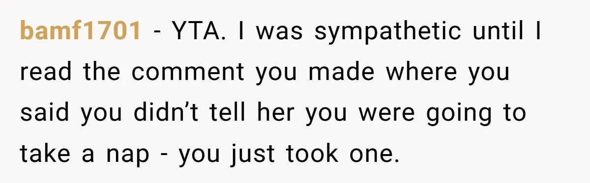 Exhausted Dad Takes Long Nap, Leaving Sick Wife Alone With Newborn Baby bamf1701 − YTA. I was sympathetic until I read the comment you made where you said you didn’t tell her you were going to take a nap - you just...