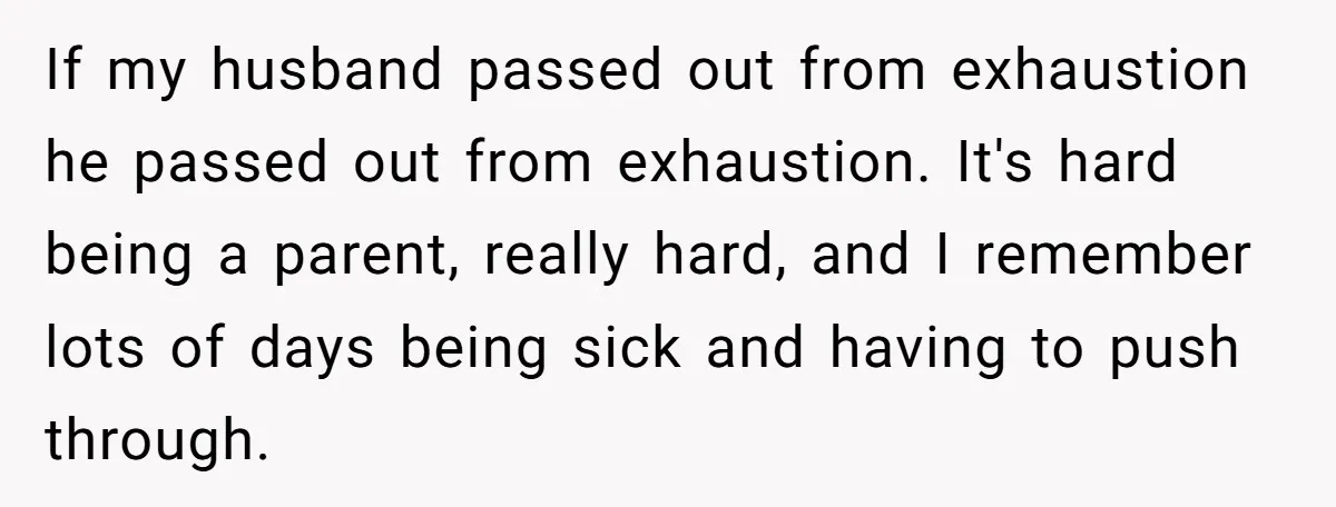 Exhausted Dad Takes Long Nap, Leaving Sick Wife Alone With Newborn Baby If my husband passed out from exhaustion he passed out from exhaustion. It's hard being a parent, really hard, and I remember lots of days being sick and having to...
