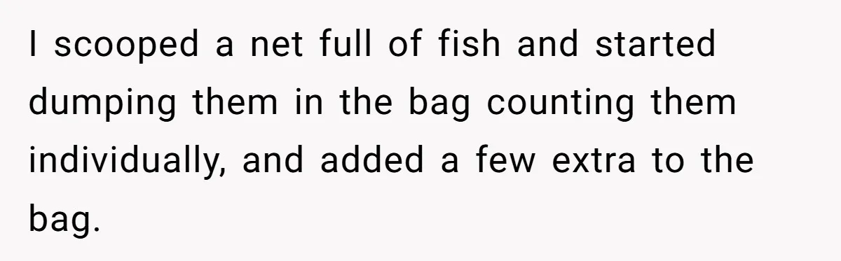 Customer Accuses Worker Of Shorting Her On Fish, Finds Out The Truth The Hard Way I scooped a net full of fish and started dumping them in the bag counting them individually, and added a few extra to the bag.
