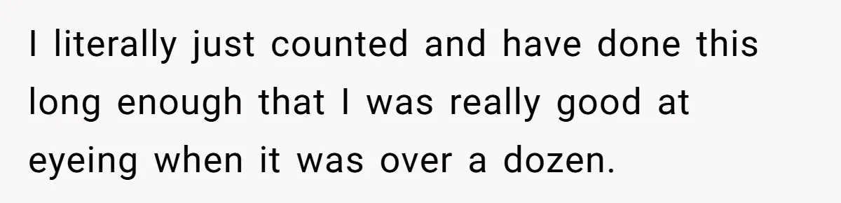 Customer Accuses Worker Of Shorting Her On Fish, Finds Out The Truth The Hard Way I literally just counted and have done this long enough that I was really good at eyeing when it was over a dozen.