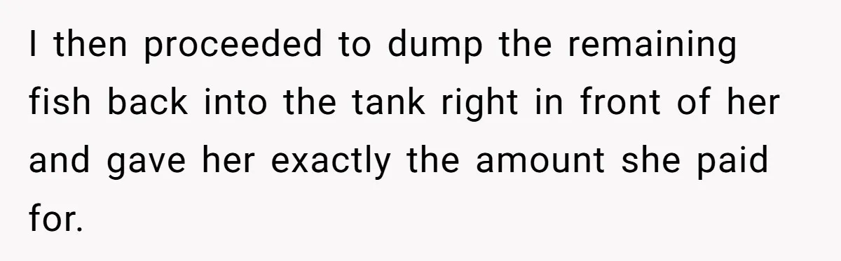 Customer Accuses Worker Of Shorting Her On Fish, Finds Out The Truth The Hard Way I then proceeded to dump the remaining fish back into the tank right in front of her and gave her exactly the amount she paid for.