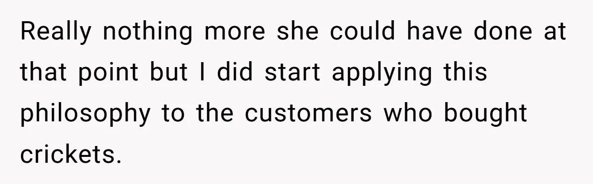 Customer Accuses Worker Of Shorting Her On Fish, Finds Out The Truth The Hard Way Really nothing more she could have done at that point but I did start applying this philosophy to the customers who bought crickets.