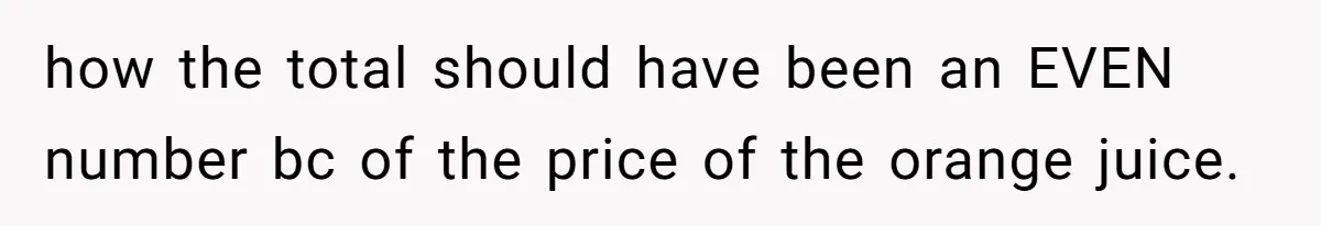 Customer Accuses Worker Of Shorting Her On Fish, Finds Out The Truth The Hard Way how the total should have been an EVEN number bc of the price of the orange juice.