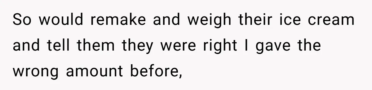 Customer Accuses Worker Of Shorting Her On Fish, Finds Out The Truth The Hard Way So would remake and weigh their ice cream and tell them they were right I gave the wrong amount before,