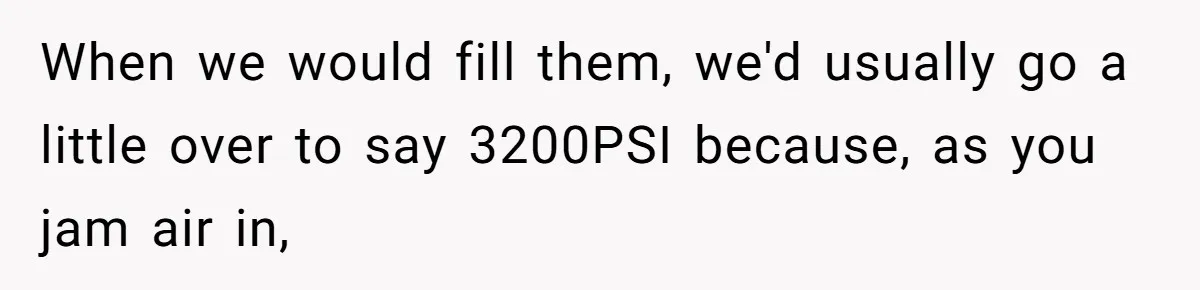 Customer Accuses Worker Of Shorting Her On Fish, Finds Out The Truth The Hard Way When we would fill them, we'd usually go a little over to say 3200PSI because, as you jam air in,