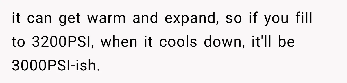 Customer Accuses Worker Of Shorting Her On Fish, Finds Out The Truth The Hard Way it can get warm and expand, so if you fill to 3200PSI, when it cools down, it'll be 3000PSI-ish.