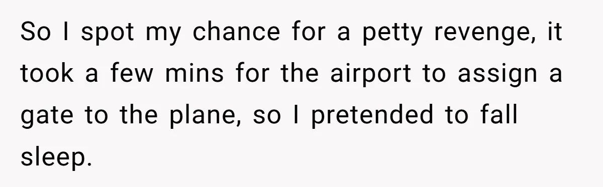 Traveler Surrenders Window Seat To Rude Passenger, Then Blocks Entire Aisle With Fake Nap Revenge So I spot my chance for a petty revenge, it took a few mins for the airport to assign a gate to the plane, so I pretended to fall sleep.