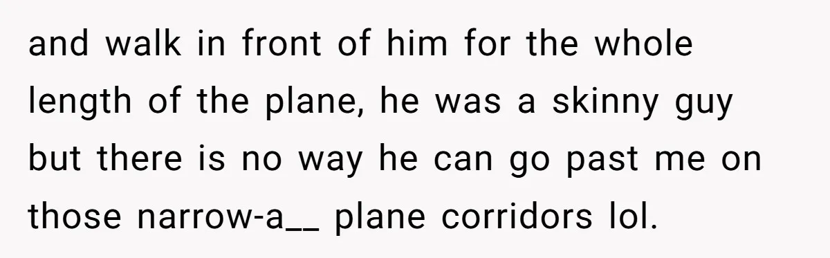 Traveler Surrenders Window Seat To Rude Passenger, Then Blocks Entire Aisle With Fake Nap Revenge and walk in front of him for the whole length of the plane, he was a skinny guy but there is no way he can go past me on those...