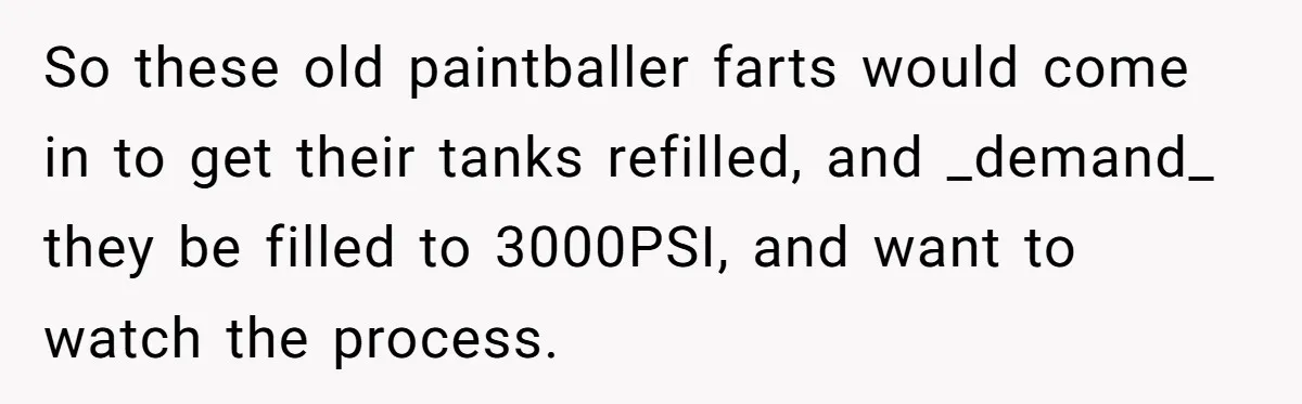 Customer Accuses Worker Of Shorting Her On Fish, Finds Out The Truth The Hard Way So these old paintballer farts would come in to get their tanks refilled, and _demand_ they be filled to 3000PSI, and want to watch the process.
