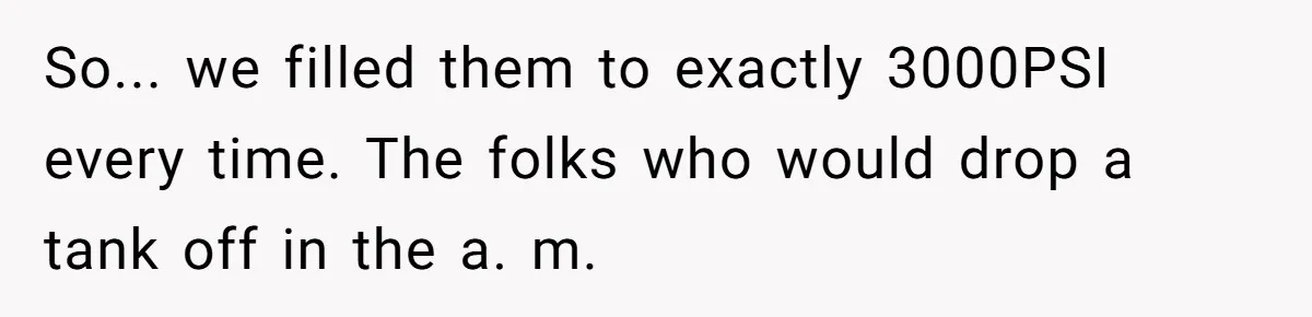 Customer Accuses Worker Of Shorting Her On Fish, Finds Out The Truth The Hard Way So... we filled them to exactly 3000PSI every time. The folks who would drop a tank off in the a. m.