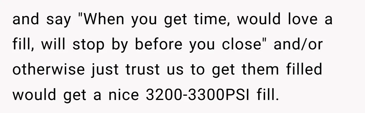 Customer Accuses Worker Of Shorting Her On Fish, Finds Out The Truth The Hard Way and say "When you get time, would love a fill, will stop by before you close" and/or otherwise just trust us to get them filled would get a nice 3200-3300PSI...