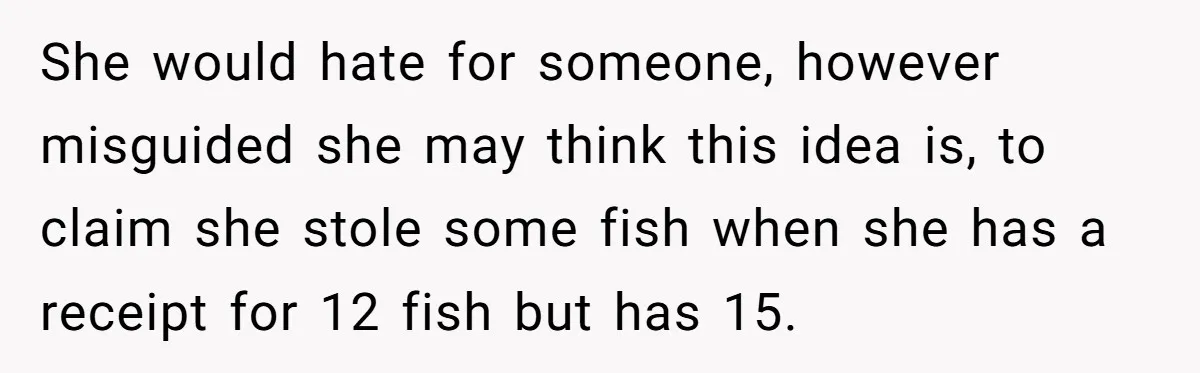 Customer Accuses Worker Of Shorting Her On Fish, Finds Out The Truth The Hard Way She would hate for someone, however misguided she may think this idea is, to claim she stole some fish when she has a receipt for 12 fish but has 15.