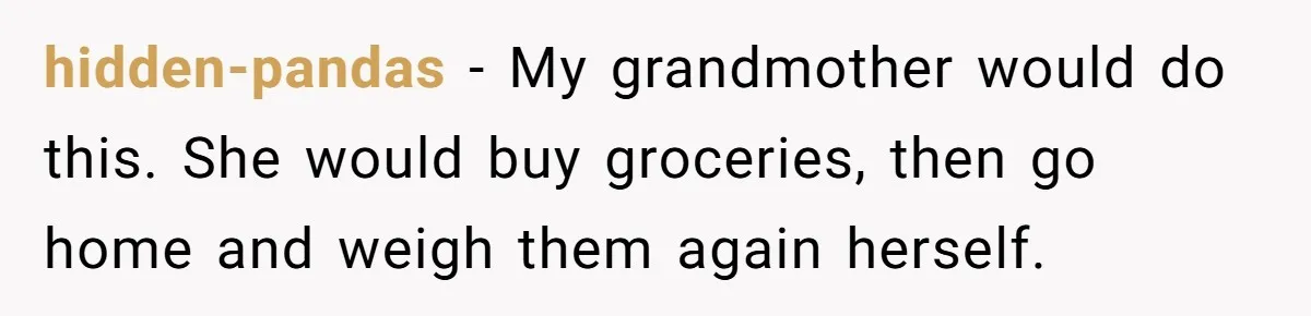 Customer Accuses Worker Of Shorting Her On Fish, Finds Out The Truth The Hard Way hidden-pandas − My grandmother would do this. She would buy groceries, then go home and weigh them again herself.