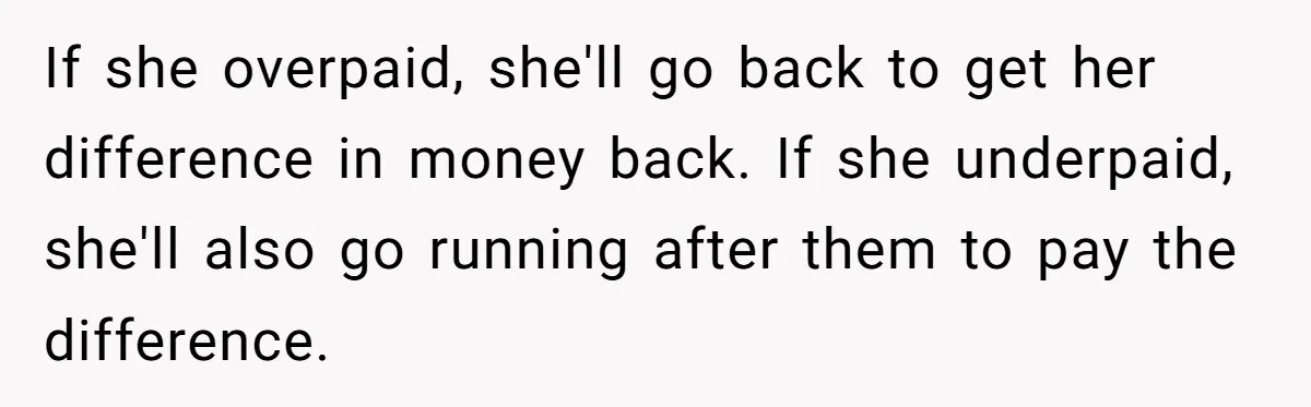Customer Accuses Worker Of Shorting Her On Fish, Finds Out The Truth The Hard Way If she overpaid, she'll go back to get her difference in money back. If she underpaid, she'll also go running after them to pay the difference.