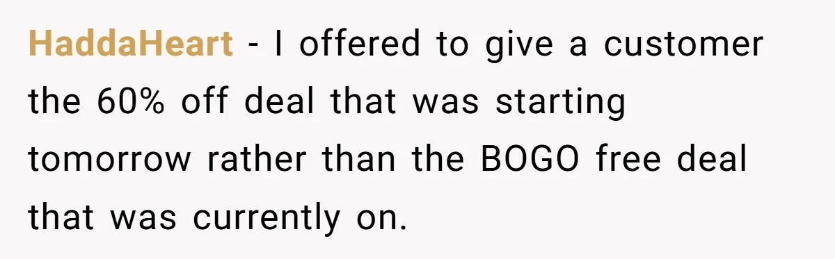 Customer Accuses Worker Of Shorting Her On Fish, Finds Out The Truth The Hard Way HaddaHeart − I offered to give a customer the 60% off deal that was starting tomorrow rather than the BOGO free deal that was currently on.