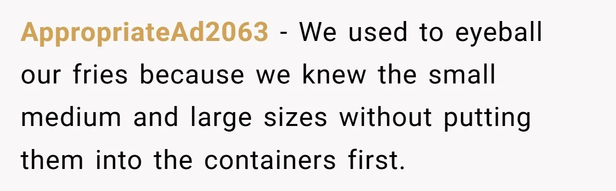 Customer Accuses Worker Of Shorting Her On Fish, Finds Out The Truth The Hard Way AppropriateAd2063 − We used to eyeball our fries because we knew the small medium and large sizes without putting them into the containers first.