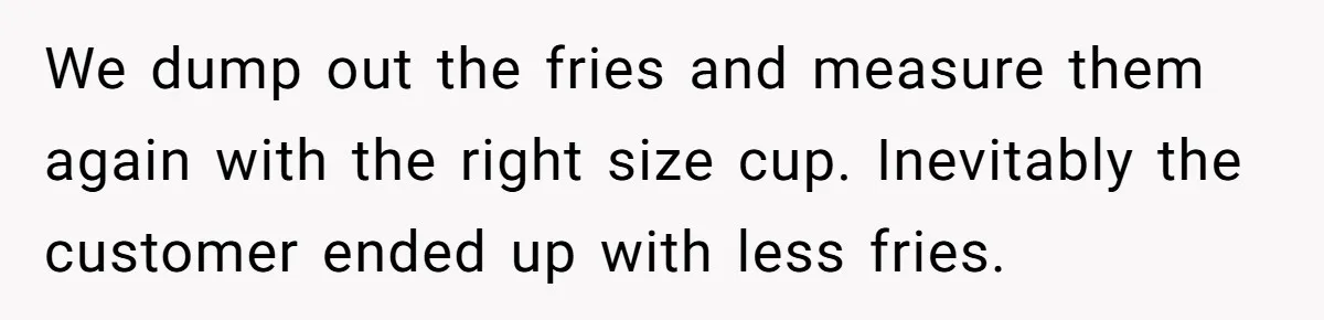 Customer Accuses Worker Of Shorting Her On Fish, Finds Out The Truth The Hard Way We dump out the fries and measure them again with the right size cup. Inevitably the customer ended up with less fries.