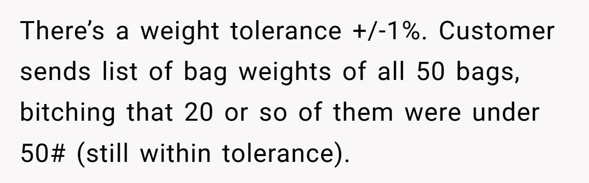 Customer Accuses Worker Of Shorting Her On Fish, Finds Out The Truth The Hard Way There’s a weight tolerance +/-1%. Customer sends list of bag weights of all 50 bags, bitching that 20 or so of them were under 50# (still within tolerance).