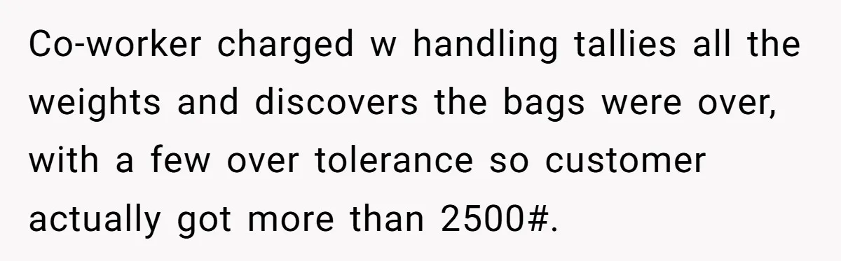 Customer Accuses Worker Of Shorting Her On Fish, Finds Out The Truth The Hard Way Co-worker charged w handling tallies all the weights and discovers the bags were over, with a few over tolerance so customer actually got more than 2500#.