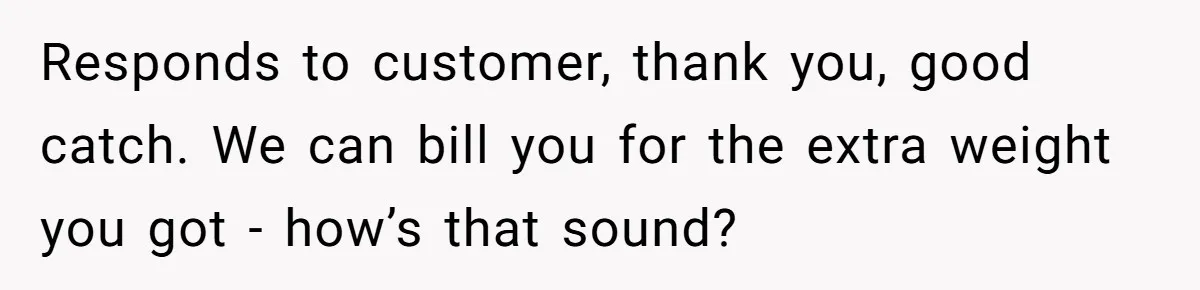 Customer Accuses Worker Of Shorting Her On Fish, Finds Out The Truth The Hard Way Responds to customer, thank you, good catch. We can bill you for the extra weight you got - how’s that sound?