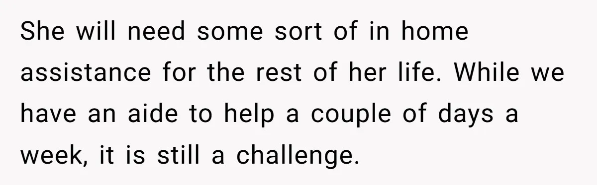 Mom Stuns Her Ex With One Brutal Line After He Tries to Dump Their Disabled Daughter on Her She will need some sort of in home assistance for the rest of her life. While we have an aide to help a couple of days a week, it is...