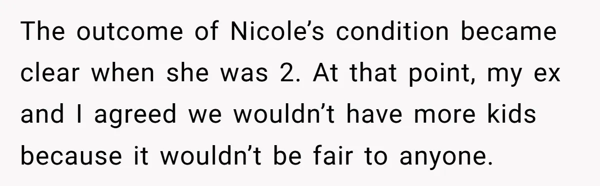 Mom Stuns Her Ex With One Brutal Line After He Tries to Dump Their Disabled Daughter on Her The outcome of Nicole’s condition became clear when she was 2. At that point, my ex and I agreed we wouldn’t have more kids because it wouldn’t be fair to...