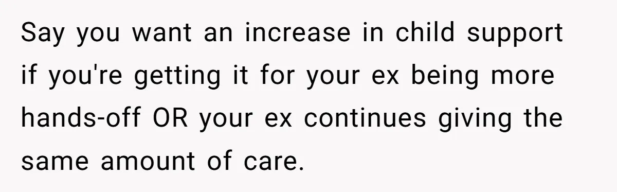 Mom Stuns Her Ex With One Brutal Line After He Tries to Dump Their Disabled Daughter on Her Say you want an increase in child support if you're getting it for your ex being more hands-off OR your ex continues giving the same amount of care.