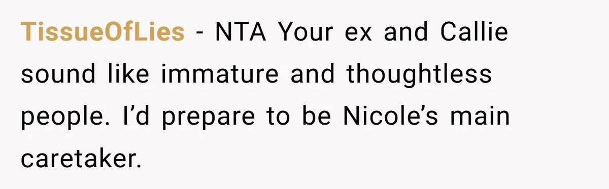 Mom Stuns Her Ex With One Brutal Line After He Tries to Dump Their Disabled Daughter on Her TissueOfLies − NTA Your ex and Callie sound like immature and thoughtless people. I’d prepare to be Nicole’s main caretaker.