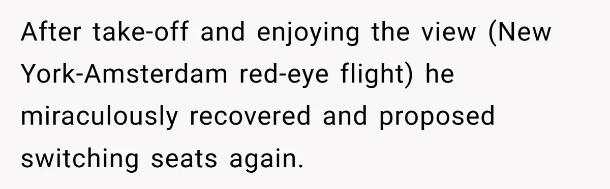 Traveler Surrenders Window Seat To Rude Passenger, Then Blocks Entire Aisle With Fake Nap Revenge After take-off and enjoying the view (New York-Amsterdam red-eye flight) he miraculously recovered and proposed switching seats again.