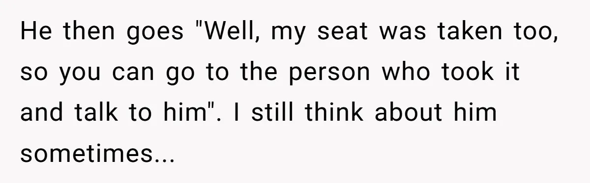 Traveler Surrenders Window Seat To Rude Passenger, Then Blocks Entire Aisle With Fake Nap Revenge He then goes "Well, my seat was taken too, so you can go to the person who took it and talk to him". I still think about him sometimes...