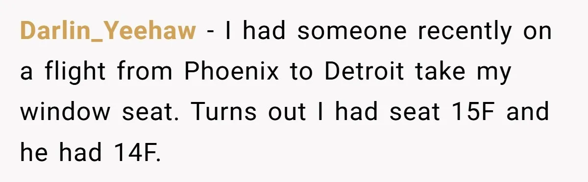 Traveler Surrenders Window Seat To Rude Passenger, Then Blocks Entire Aisle With Fake Nap Revenge Darlin_Yeehaw − I had someone recently on a flight from Phoenix to Detroit take my window seat. Turns out I had seat 15F and he had 14F.
