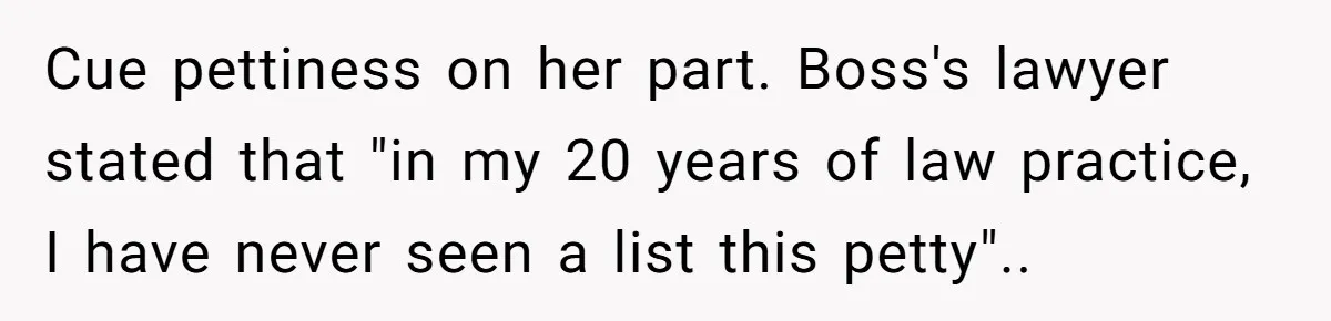 Assistant Goes Full-Petty While Packing Boss’s Divorce Items - and His Ex Still Emails Complaints Years Later Cue pettiness on her part. Boss's lawyer stated that "in my 20 years of law practice, I have never seen a list this petty"..