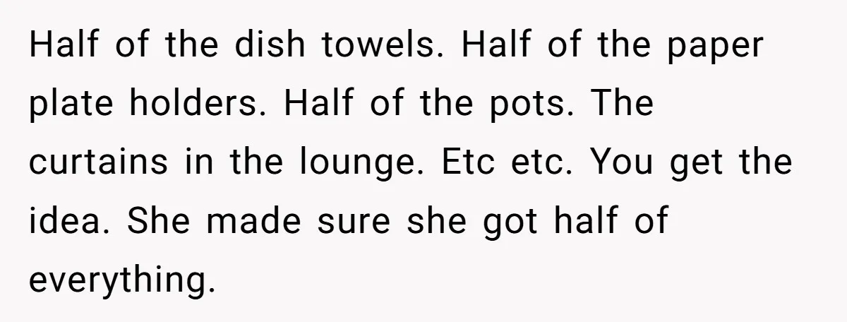 Assistant Goes Full-Petty While Packing Boss’s Divorce Items - and His Ex Still Emails Complaints Years Later Half of the dish towels. Half of the paper plate holders. Half of the pots. The curtains in the lounge. Etc etc. You get the idea. She made sure she...