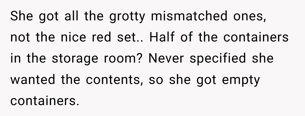 Assistant Goes Full-Petty While Packing Boss’s Divorce Items - and His Ex Still Emails Complaints Years Later She got all the grotty mismatched ones, not the nice red set.. Half of the containers in the storage room? Never specified she wanted the contents, so she got empty...
