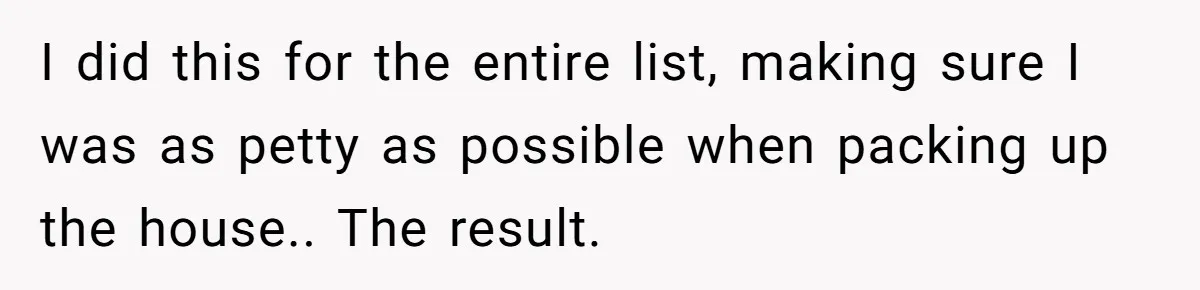 Assistant Goes Full-Petty While Packing Boss’s Divorce Items - and His Ex Still Emails Complaints Years Later I did this for the entire list, making sure I was as petty as possible when packing up the house.. The result.