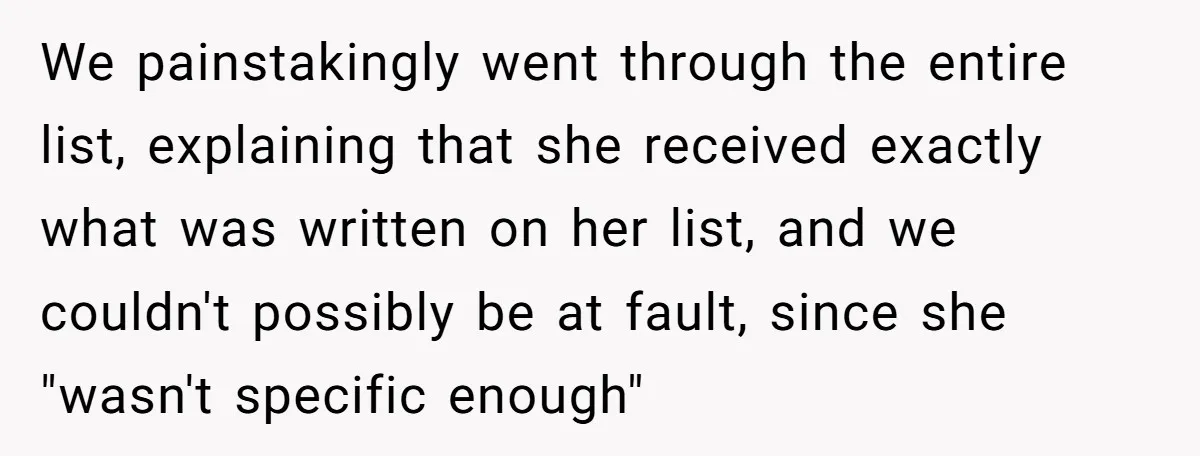 Assistant Goes Full-Petty While Packing Boss’s Divorce Items - and His Ex Still Emails Complaints Years Later We painstakingly went through the entire list, explaining that she received exactly what was written on her list, and we couldn't possibly be at fault, since she "wasn't specific enough"