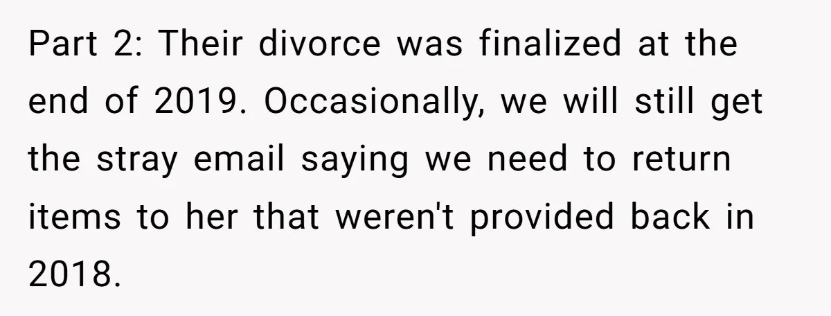 Assistant Goes Full-Petty While Packing Boss’s Divorce Items - and His Ex Still Emails Complaints Years Later Part 2: Their divorce was finalized at the end of 2019. Occasionally, we will still get the stray email saying we need to return items to her that weren't provided...